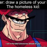 Bro’s drawing a cardboard box on the side of the road | Teacher: draw a picture of your house
The homeless kid: | image tagged in mario i am four parallel universes ahead of you,homeless,house,you have been eternally cursed for reading the tags | made w/ Imgflip meme maker