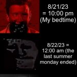 Rick Astley Becoming Canny to Uncanny Extended: My Summer Experience | Rick astley becoming canny-uncanny my summer break experience; 6/9/23 = 7:30 am (my elementary school graduation); 6/15/23 = 5:00 pm (i came back from hopsital having problems and stopped having them); 6/18/23 = 3:00 pm (father’s day with my cousins); 7/2/23 = 3:30 pm (eid party with my cousins); 7/4/23 = 7:00 pm (went to see fireworks with my cousin and my sister); 7/9/23 = 3:00 pm (my 2nd cousins came over to my house); 7/18/23 = 2:00 pm (went to the great wolf lodge with my sister and cousins); 8/13/23 = 3:00 pm (I went to see the ninja turtles movie with my sister and my cousins); 8/20/23 = 3:00 pm (I had a mysterious Sunday fun with my friends); 8/20/23 = 4:45 pm (it ended); 8/21/23 = 9:30 am (last week before school); 8/21/23 = 9:50 am (I went downstairs when i finished using the bathroom); 8/21/23 = 12:00 pm (It’s midday); 8/21/23 = 12:30 pm (30 minutes after midday); 8/21/23 = 1:45 pm  (More than half of the last monday of summer is passed); 8/21/23 = 6:00 pm (It’s almost evening); 8/21/23 = 6:55 pm (sunset is in one hour); 8/21/23 = 7:30 pm (sunset is in less than half an hour); 8/21/23 = 7:55 pm (It’s sunset already); 8/21/23 = 9:40 pm (It’s almost my bedtime); 8/21/23 = 10:00 pm (My bedtime); 8/22/23 = 12:00 am (the last summer monday ended); 8/22/23 = 10:00 am (Last tuesday of summer); 8/22/23 = 12:00 pm (My Last Tuesday Of Summer Is Halfway Done); 8/22/23 = 7:55 pm (Sunset already); 8/22/23 = 9:30 pm (It’s nighttime and my school starts in 6 days); 8/24/23 = 1:00 pm (I have to go to the school open house); 8/25/23 = 9:00 am (I have school practice the whole day); 8/25/23 = 12:00 pm (My dangerous enemy called me a swear word); 8/25/23 = 9:45 pm (I finished school practice and in 3 days is the Absolute First Day Of School); 8/25/23 = 11:30 pm (Today was my last weekday of the summer); 8/26/23 = 12:00 am (This is the last weekend of the summer); 8/26/23 = 1:15 am (I’m fast asleep); 8/26/23 = 6:30 am (Sunrise of the last summer weekend); 8/26/23 = 8:45 am (I wake up to start my last weekend of my summer); 8/26/23 = 12:30 pm (Can this summer atleast be longer or can’t i have 4 hours early dismissial every day?); 8/26/23 = 7:45 pm (Sunset is in 2 minutes); 8/26/23 = 7:50 pm (Sunset of the last summer weekend); 8/26/23 = 11:55 pm (The Last 5 Minutes Of The Last Saturday In The Summer); 8/27/23 = 12:00 am (The Last Saturday of the Summer Is Over); 8/27/23 = 12:00 pm (This is the last Sunday of the summer); 8/27/23 = 9:45 pm (I get ready for bed and it was my last day of summer); 8/28/23 = 8:55 am (I get droven to school); 8/28/23 = 9:00 am (School Opens and I Enter) (my first day of school) | image tagged in rick astley becoming uncanny ultra extended | made w/ Imgflip meme maker