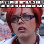 Angry Feminist | FEMINISTS WHEN THEY REALIZE THERE'S A COUNTRY CALLED ISLE OF MAN AND NOT ISLE OF WOMAN | image tagged in angry feminist | made w/ Imgflip meme maker