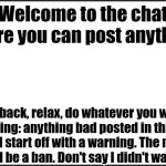 I don't know what to name this | Welcome to the chat where you can post anything! Sit back, relax, do whatever you want (Warning: anything bad posted in this chat will start off with a warning. The next time will be a ban. Don't say I didn't warn you...) | image tagged in plain white,imgflip chat,memes,why are you reading the tags,ha ha tags go brr | made w/ Imgflip meme maker