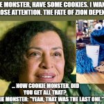 Matrix Oracle Cookie Monster | COOKIE MONSTER, HAVE SOME COOKIES. I WANT YOU TO PAY CLOSE ATTENTION. THE FATE OF ZION DEPENDS ON IT. ... NOW COOKIE MONSTER, DID YOU GET ALL THAT? 
COOKIE MONSTER: "YEAH, THAT WAS THE LAST ONE." | image tagged in matrix oracle awareness | made w/ Imgflip meme maker