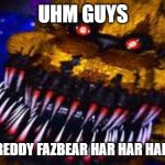 Five Nights at Freddy's Jumpscare | UHM GUYS; IS THAT FREDDY FAZBEAR HAR HAR HAR HAR HAR | image tagged in five nights at freddy's jumpscare | made w/ Imgflip meme maker