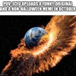 NO WAYYY!!1!!1!1!!1!2!2!2!???!?2!?2!2!2? | POV: ICEU UPLOADS A FUNNY, ORIGINAL AND A NON-HALLOWEEN MEME IN OCTOBER | image tagged in earth exploding,funny memes,offensive,iceu | made w/ Imgflip meme maker