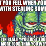 I was bored | HOW YOU FEEL WHEN YOU GET AWAY WITH STEALING SOMETHING; BUT IN REALITY YOU JUST TOOK A LITTLE BIT MORE FOOD THAN YOU WERE TOLD TO | image tagged in gorefield | made w/ Imgflip meme maker