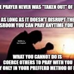 Prayer | PRIVATE PRAYER NEVER WAS "TAKEN OUT" OF SCHOOL; AS LONG AS IT DOESN'T DISRUPT THE CLASSROOM YOU CAN PRAY ANYTIME YOU WANT; MEMEs by Dan Campbell; WHAT YOU CANNOT DO IS 
COERCE OTHERS TO PRAY WITH YOU
OR PRAY ONLY IN YOUR PREFFERD METHOD OF PRAYING | image tagged in prayer | made w/ Imgflip meme maker