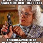 Scary | HOW'S EVERYONE HOLDING UP OUT THERE? IT WAS A VERY SCARY NIGHT HERE. I HAD TO KILL; 4 ZOMBIES ADVANCING ON MY HOME. DON’T QUITE KNOW WHY THEY WERE EACH CARRYING CANDY. | image tagged in madea gun | made w/ Imgflip meme maker