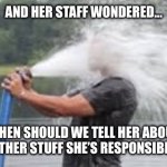 New boss | AND HER STAFF WONDERED…; WHEN SHOULD WE TELL HER ABOUT THE OTHER STUFF SHE’S RESPONSIBLE FOR | image tagged in drink from firehose | made w/ Imgflip meme maker