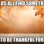 Thankful | LET US ALL FIND SOMETHING; TO BE THANKFUL FOR | image tagged in november | made w/ Imgflip meme maker