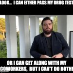 Just decide which | LOOK...  I CAN EITHER PASS MY DRUG TEST; OR I CAN GET ALONG WITH MY COWORKERS,  BUT I CAN'T DO BOTH! | image tagged in gifs,coworkers | made w/ Imgflip video-to-gif maker
