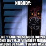 THANK YOU!!! | NOBODY:; ME YELLING "THANK YOU SO MUCH FOR 20K POINTS EVERYONE I LOVE YALL! IVE MADE FR FRIENDS HERE AND THATS AWESOME SO AGAIN TYSM AND HAVE A GREAT DAY": | image tagged in foxy fnaf 4 | made w/ Imgflip meme maker