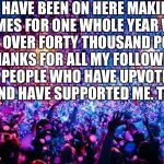 One Whole Year!!! | I HAVE BEEN ON HERE MAKING MEMES FOR ONE WHOLE YEAR WITH JUST OVER FORTY THOUSAND POINTS. THANKS FOR ALL MY FOLLOWERS AND PEOPLE WHO HAVE UPVOTED MY MEMES AND HAVE SUPPORTED ME. THANK YOU! | image tagged in one year anniversary,thanks,thank you,followers,upvotes,thank you everyone | made w/ Imgflip meme maker