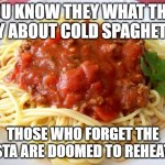 Cold Spaghetti | YOU KNOW THEY WHAT THEY SAY ABOUT COLD SPAGHETTI.. THOSE WHO FORGET THE PASTA ARE DOOMED TO REHEAT IT. | image tagged in spaghetti | made w/ Imgflip meme maker