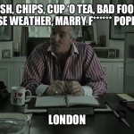 London, England | FISH, CHIPS, CUP ‘O TEA, BAD FOOD, WORSE WEATHER, MARRY F****** POPPINS…; LONDON | image tagged in cousine avi | made w/ Imgflip meme maker