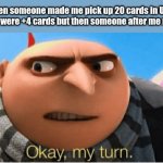 i wonder if this has fr ever happened before lol | me when someone made me pick up 20 cards in Uno and all of them were +4 cards but then someone after me reversed it: | image tagged in okay my turn,memes,funny,uno,why are you reading the tags,stop reading the tags | made w/ Imgflip meme maker
