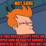 -Autumn beauties. | -NOT SURE; IF THIS BOILED CORN'S PIECE ON MY UPPER GUM OR EXACTLY BURNED SKIN IN A MOUTH BC I'M EATING THIS HOT FOOD? | image tagged in stoned fry,popcorn,mr burns,you better watch your mouth,food memes,not sure if- fry | made w/ Imgflip meme maker