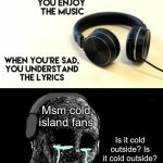 I dunno what to name this | Msm cold island fans; Is it cold outside? Is it cold outside? | image tagged in when your sad you understand the lyrics | made w/ Imgflip meme maker