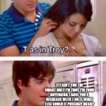 He does give off those vibes... | TF? AIN'T YOU THE SMART ONE? I'M TROY, I'M YOUR BOYFRIEND, I GAVE YOU A NECKLACE WITH T ON IT. WHAT ELSE COULD IT POSSIBLY MEAN? JESUS CHRIST. I SHOULD HAVE GONE WITH SHARPAY. OR MAYBE CHAD. HE DID GIVE OFF THOSE VIBES. | image tagged in t as in,high school musical | made w/ Imgflip meme maker