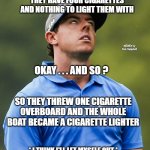 Golf eye roll | THREE MEN ARE IN A BOAT, THEY HAVE FOUR CIGARETTES AND NOTHING TO LIGHT THEM WITH; MEMEs by Dan Campbell; OKAY . . . AND SO ? SO THEY THREW ONE CIGARETTE OVERBOARD AND THE WHOLE BOAT BECAME A CIGARETTE LIGHTER; * I THINK I'LL LET MYSELF OUT * | image tagged in golf eye roll | made w/ Imgflip meme maker