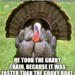 Turkey Travel | HOW DID THE TURKEY GET HOME FOR THANKSGIVING? HE TOOK THE GRAVY TRAIN, BECAUSE IT WAS FASTER THAN THE GRAVY BOAT. | image tagged in memes,turkey | made w/ Imgflip meme maker