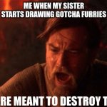 My sister started to leave these drawings around the house | ME WHEN MY SISTER STARTS DRAWING GOTCHA FURRIES; YOU WERE MEANT TO DESTROY THE SITH! | image tagged in you were meant to destroy the sith | made w/ Imgflip meme maker