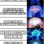 Expanding Brain 5 Panel | FORGETTING THE MEME YOU WERE GONNA MAKE; FORGETTING THE MEME YOU WERE GONNA MAKE AND THEN MAKE A MEME OFF OF FORGETTING IT; MAKING A MEME AND THEN REMEMBERING IT LATER; NOT FORGETTING YOUR MEME; NOT FORGETTING YOUR MEME BUT REALIZING IT'S CRAP SO YOU MAKE A DIFFERENT ONE | image tagged in expanding brain 5 panel | made w/ Imgflip meme maker