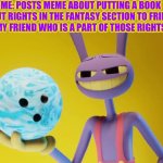 You get the bowling ball | ME: POSTS MEME ABOUT PUTTING A BOOK ABOUT RIGHTS IN THE FANTASY SECTION TO FRIENDS
MY FRIEND WHO IS A PART OF THOSE RIGHTS | image tagged in the amazing digital circus jax holding a bowling ball | made w/ Imgflip meme maker