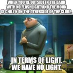 In terms of money, we have no money | WHEN YOU'RE OUTSIDE IN THE DARK WITH NO FLASHLIGHT, AND THE MOON IS CHILL'N ON THE OTHERSIDE OF THE GLOBE. IN TERMS OF LIGHT, WE HAVE NO LIGHT. | image tagged in in terms of money we have no money | made w/ Imgflip meme maker