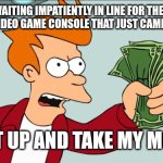 Waiting to buy the Brand New Gaming Console that came out TODAY in stores... | ME WAITING IMPATIENTLY IN LINE FOR THE NEW ULTIMATE VIDEO GAME CONSOLE THAT JUST CAME OUT TODAY; "SHUT UP AND TAKE MY MONEY" | image tagged in shut up and take my money,consoles,video game,impatient,store,memes | made w/ Imgflip meme maker