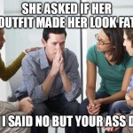 She asked if her outfit made her look fat and I said no but your ass does | SHE ASKED IF HER OUTFIT MADE HER LOOK FAT; AND I SAID NO BUT YOUR ASS DOES | image tagged in worried man with group,funny,fat ass,girlfriend,outfit | made w/ Imgflip meme maker