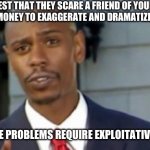 Dave chappelle | REQUEST THAT THEY SCARE A FRIEND OF YOURS, AND OFFER EXTRA MONEY TO EXAGGERATE AND DRAMATIZE THE SITUATION; EXPLOITATIVE PROBLEMS REQUIRE EXPLOITATIVE SOLUTIONS | image tagged in dave chappelle | made w/ Imgflip meme maker