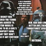 Disney Has Altered the Deal | A SCI FI FRANCHISE
ABOUT WAR WOULD
HAVE MALE FANS. WHY WOULD THEY LIKE BEING TOLD WOMEN DO EVERYTHING BETTER THAN THEM BY THE STORY? DISNEY HAS ALTERED THE TERMS FANS AGREED TO. STAR WARS IS GOING TO BE A GIRL'S PROPERTY NOW. PRAY THEY DON'T CHANGE IT ANY FURTHER! HEH. HAN AND LUKE BETTER BUY THEIR TOMBSTONES. LOSERS. WHAT WAS THAT? NOTHING. | image tagged in star wars darth vader altering the deal,disney,broken promises,boys property,girls property,talking down | made w/ Imgflip meme maker