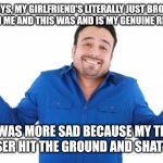 No, actually this was my reaction | GUYS, MY GIRLFRIEND'S LITERALLY JUST BROKE UP WITH ME AND THIS WAS AND IS MY GENUINE REACTION; I WAS MORE SAD BECAUSE MY TEA DIFFUSER HIT THE GROUND AND SHATTERED | image tagged in oh well,memes,funny,breakup,lol | made w/ Imgflip meme maker