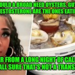 Funny | WHY WOULD A BROAD NEED OYSTERS. GUYS THAT HAVE LOW TESTOSTERONE ARE THE ONES EATING OYSTERS; TO RECOVER FROM A LONG NIGHT OF CALISTHENICS. ARE YOU ALL SURE THAT'S NOT A TRANSFORMER? | image tagged in funny | made w/ Imgflip meme maker