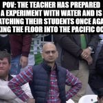 Water... water everywhere... | POV: THE TEACHER HAS PREPARED A EXPERIMENT WITH WATER AND IS WATCHING THEIR STUDENTS ONCE AGAIN MAKING THE FLOOR INTO THE PACIFIC OCEAN | image tagged in annoyed man,school,experiment,funny,memes,dank memes | made w/ Imgflip meme maker