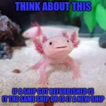 AxolotlDude | THINK ABOUT THIS; IF A SHIP GOT REFURBISHED IS IT THE SAME SHIP OR IS IT A NEW SHIP | image tagged in axolotldude | made w/ Imgflip meme maker