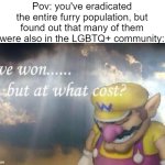 ... | Pov: you've eradicated the entire furry population, but found out that many of them were also in the LGBTQ+ community: | image tagged in ive won but at what cost,memes,anti furry,oh no,oh wow are you actually reading these tags | made w/ Imgflip meme maker