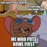 Tom and Jerry Swordfight | PEOPLE WHO PUT CEREAL BEFORE MILK; PEOPLE WHO PUT MILK BEFORE CEREAL; ME WHO PUTS BOWL FIRST | image tagged in tom and jerry swordfight | made w/ Imgflip meme maker