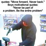Yes_82 | Girls motivational quotes: "Move forward. Never back."
Boys motivational quotes:
"Never be part of a problem. Be the entire problem" | image tagged in armed robbery,yes,true | made w/ Imgflip meme maker