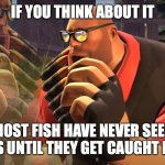 Shower Thought 3 | IF YOU THINK ABOUT IT; MOST FISH HAVE NEVER SEEN HUMANS UNTIL THEY GET CAUGHT BY THEM | image tagged in heavy is thinking | made w/ Imgflip meme maker