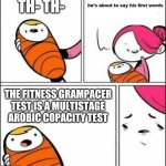 No context. | TH- TH-; THE FITNESS GRAMPACER TEST IS A MULTISTAGE AROBIC COPACITY TEST | image tagged in he is about to say his first words,they had us in the first half | made w/ Imgflip meme maker