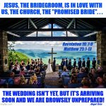 The church is the bride of Christ | JESUS, THE BRIDEGROOM, IS IN LOVE WITH
US, THE CHURCH, THE "PROMISED BRIDE". . . Revelation 19: 7-9
Matthew 25:1-13; THE WEDDING ISN'T YET, BUT IT’S ARRIVING
SOON AND WE ARE DROWSILY UNPREPARED! Angel Soto | image tagged in marriage supper of the lamb,jesus christ,jesus said,marriage,wedding,church | made w/ Imgflip meme maker