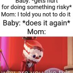 Clever title | Baby: *gets hurt for doing something risky*; Mom: I told you not to do it; Baby: *does it again*; Mom: | image tagged in caine why are you like this | made w/ Imgflip meme maker