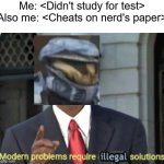 this is my template use it plz | Me: <Didn't study for test>
Also me: <Cheats on nerd's paper> | image tagged in modern problems require illegal solutions,modern problems require modern solutions | made w/ Imgflip meme maker