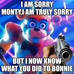 im so sorry | I AM SORRY MONTY,I AM TRULY SORRY; BUT I NOW KNOW WHAT YOU DID TO BONNIE | image tagged in glamrock freddy,gun | made w/ Imgflip meme maker