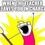 X All The Y Meme | WHEN THE TEACHER LEAVES YOU IN CHARGE | image tagged in memes,x all the y | made w/ Imgflip meme maker