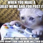 Sad reality :( | WHEN YOU MAKE A GREAT MEME AND YOU POST IT; KNOWING THAT SKIBIDI TOILET HAS MORE VIEWS THAN YOUR MEME WILL EVER GET | image tagged in sad gaming cat,memes,funny | made w/ Imgflip meme maker