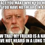 obi wan | THE FACE YOU MAKE WHEN YOU HEAR A NAME THAT YOU HAVE NOT HEARD IN A LONG TIME; NOW THAT MY FRIEND IS A NAME I HAVE NOT HEARD IN A LONG TIME | image tagged in obi wan | made w/ Imgflip meme maker