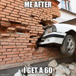 Car crashed into a house with brick wall | ME AFTER; I GET A 60 | image tagged in car crashed into a house with brick wall | made w/ Imgflip meme maker
