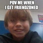 Pov me when I get friendzoned | POV ME WHEN I GET FRIENDZONED | image tagged in pov me when i get friendzoned | made w/ Imgflip meme maker