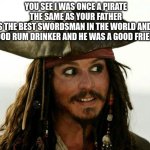 Jack Sparrow | YOU SEE I WAS ONCE A PIRATE THE SAME AS YOUR FATHER
HE WAS THE BEST SWORDSMAN IN THE WORLD AND WAS A GOOD RUM DRINKER AND HE WAS A GOOD FRIEND | image tagged in jack sparrow | made w/ Imgflip meme maker